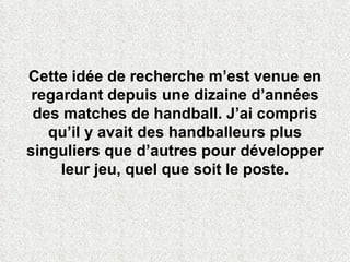 Cette idée de recherche m’est venue en regardant depuis une dizaine d’années des matches de handball. J’ai compris qu’il y avait des handballeurs plus singuliers que d’autres pour développer leur jeu, quel que soit le poste. 