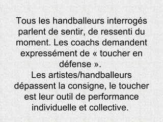 Tous les handballeurs interrogés parlent de sentir, de ressenti du moment. Les coachs demandent expressément de « toucher en défense ».  Les artistes/handballeurs dépassent la consigne, le toucher est leur outil de performance individuelle et collective.  
