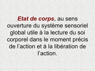 Etat de corps , au sens ouverture du système sensoriel global utile à la lecture du soi corporel dans le moment précis de l’action et à la libération de l’action. 