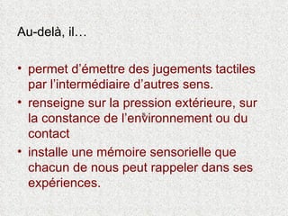 Au-delà, il… permet d’émettre des jugements tactiles par l’intermédiaire d’autres sens.  renseigne sur la pression extérieure, sur la constance de l’environnement ou du contact  installe une mémoire sensorielle que chacun de nous peut rappeler dans ses expériences. s 
