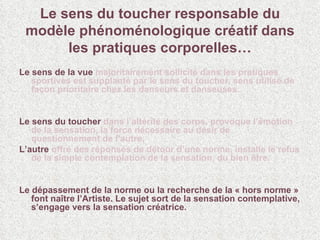 Le sens du toucher responsable du modèle phénoménologique créatif dans les pratiques corporelles… Le sens de la vue   majoritairement sollicité dans les pratiques sportives est supplanté par le sens du toucher, sens utilisé de façon prioritaire chez les danseurs et danseuses. Le sens du toucher   dans l’altérité des corps, provoque l’émotion de la sensation, la force nécessaire au désir de questionnement de l’autre.  L’autre  offre des réponses de détour d’une norme, installe le refus de la simple contemplation de la sensation, du bien être.  Le dépassement de la norme ou la recherche de la « hors norme » font naître l’Artiste. Le sujet sort de la sensation contemplative, s’engage vers la sensation créatrice. 