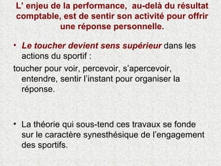L’ enjeu de la performance,  au-delà du résultat comptable, est de sentir son activité pour offrir une réponse personnelle. Le toucher devient   sens supérieur  dans les actions du sportif :  toucher pour voir, percevoir, s’apercevoir, entendre, sentir l’instant pour organiser la réponse. La théorie qui sous-tend ces travaux se fonde sur le caractère synesthésique de l’engagement des sportifs. 