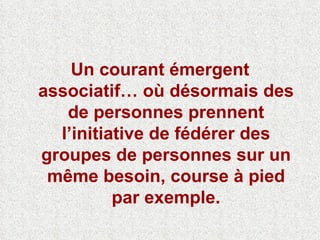 Un courant émergent associatif… où désormais des de personnes prennent l’initiative de fédérer des groupes de personnes sur un même besoin, course à pied par exemple. 