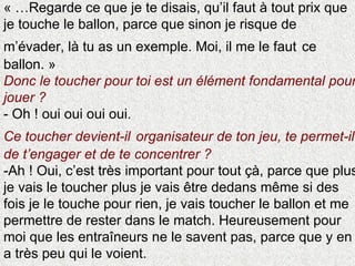 « …Regarde ce que je te disais, qu’il faut à tout prix que je touche le ballon, parce que sinon je risque de m’évader, là tu as un exemple. Moi, il me le faut   ce ballon. » Donc le toucher pour toi est un élément fondamental pour jouer ?  - Oh ! oui oui oui oui. Ce toucher devient-il   organisateur de ton jeu, te permet-il de t’engager et de te concentrer ? -Ah ! Oui, c’est très important pour tout çà, parce que plus je vais le toucher plus je vais être dedans même si des fois je le touche pour rien, je vais toucher le ballon et me permettre de rester dans le match. Heureusement pour moi que les entraîneurs ne le savent pas, parce que y en a très peu qui le voient. 