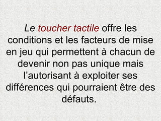 Le  toucher tactile  offre les conditions et les facteurs de mise en jeu qui permettent à chacun de devenir non pas unique mais l’autorisant à exploiter ses différences qui pourraient être des défauts.  