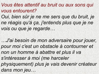 Vous êtes attentif au bruit ou aux sons qui vous entourent?   Oui, bien sûr je ne me sers que du bruit, je ne réagis qu'à ça, j'entends plus que je ne vois ou que je regarde…   …J'ai besoin de mon adversaire pour jouer, pour moi c'est un obstacle à contourner et non un homme à abattre et plus il va s'intéresser à moi (me harceler physiquement) plus je vais devenir créateur dans mon jeu… 