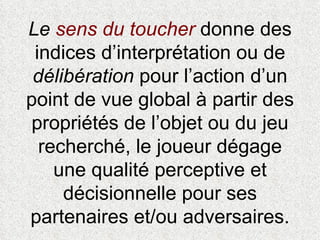 Le  sens du toucher   donne des indices d’interprétation ou de  délibération  pour l’action d’un point de vue global à partir des propriétés de l’objet ou du jeu recherché, le joueur dégage une qualité perceptive et décisionnelle pour ses partenaires et/ou adversaires. 