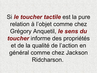 Si  le   toucher tactile  est la pure relation à l’objet comme chez Grégory Anquetil,  le sens du toucher  informe des propriétés et de la qualité de l’action en général comme chez Jackson Ridcharson.  