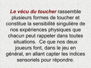 Le vécu du toucher  rassemble plusieurs formes de toucher et constitue la sensibilité singulière de nos expériences physiques que chacun peut rappeler dans toutes situations.  Ce que nos deux joueurs font, dans le jeu en général, en allant capter les indices sensoriels pour répondre. 