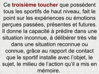 Ce  troisième toucher  que possèdent tous les sportifs de haut niveau, fait le point sur les expériences ou émotions perçues passées, présentes et futures. Il donne la capacité à prédire dans une situation inconnue, à délibérer très vite dans une situation reconnue ou connue, grâce au rapport de contact que le sportif installe avec l’objet, le sujet, le milieu de l’action qu’il a mis en mémoire.  