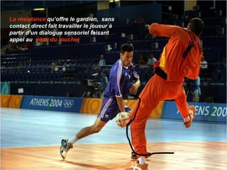 La résistance  qu’offre le gardien,  sans contact direct fait travailler le joueur à partir d’un dialogue sensoriel faisant appel au  vécu du toucher 