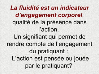 La fluidité est un indicateur d’engagement corporel , qualité de la présence dans l’action.  Un signifiant qui permet de rendre compte de l’engagement du pratiquant :   L’action est pensée ou jouée par le pratiquant?  