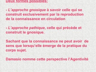Deux formes possibles: -  L’approche gnosique  à savoir celle qui se construit exclusivement par la reproduction de la connaissance en circulation -  L’approche pathique , celle qui précède et construit le gnosique. Sachant que la connaissance ne peut avoir  de sens que lorsqu’elle émerge de la pratique du corps sujet. Damasio nomme cette perspective l’Agentivité  