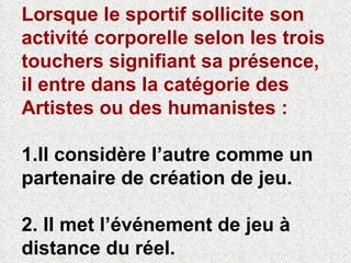 Lorsque le sportif sollicite son activité corporelle selon les trois touchers signifiant sa présence, il entre dans la catégorie des Artistes ou des humanistes :   1.Il considère l’autre comme un partenaire de création de jeu.  2. Il met l’événement de jeu à  distance du réel. 