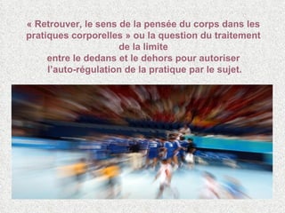 « Retrouver, le sens de la pensée du corps dans les pratiques corporelles » ou la question du traitement de la limite entre le dedans et le dehors pour autoriser  l’auto-régulation de la pratique par le sujet. 