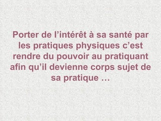 Porter de l’intérêt à sa santé par les pratiques physiques c’est rendre du pouvoir au pratiquant afin qu’il devienne corps sujet de sa pratique … 