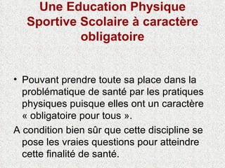 Une Education Physique Sportive Scolaire à caractère obligatoire Pouvant prendre toute sa place dans la problématique de santé par les pratiques physiques puisque elles ont un caractère « obligatoire pour tous ». A condition bien sûr que cette discipline se pose les vraies questions pour atteindre cette finalité de santé. 