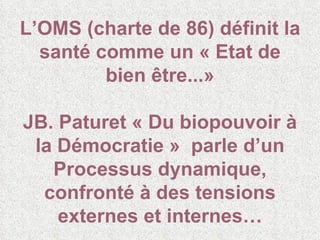 L’OMS (charte de 86) définit la santé comme un « Etat de bien être...» JB. Paturet « Du biopouvoir à la Démocratie »  parle d’un Processus dynamique, confronté à des tensions externes et internes… 