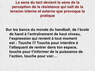 Le sens du tact devient le sens de la perception de la résistance qui naît de la tension interne et externe que provoque la pratique Sur les bancs du monde du handball, de l’école de hand à l’entraînement de haut niveau, l’expression qui revient à tout moment est :  Touche !!!  Touche pour interdire à l’attaquant de rentrer dans ton espace, touche pour t’informer de la puissance de l’action, touche pour voir…  
