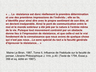 « … La  résistance est donc réellement la première détermination et une des premières impressions de l’individu ; elle se lie, s’identifie pour ainsi dire avec le propre sentiment de son être, et en devient inséparable. Ainsi le pont de communication entre le moi et le monde extérieur a été jeté par la nature à l’entrée même de la vie. Puisque tout mouvement contraint par un obstacle donne lieu à l’impression de résistance, et que celle-ci est le vrai fondement de la connaissance que nous avons de quelque chose qui n’est pas nous…Le sens spécial du tact a la faculté générale d’éprouver la résistance… »   Maine Le Biran, 1987, Tome II, Influence de l’habitude sur la faculté de penser, Librairie Philosophique J. Vrin, p.40. (Texte de 1794, Essai p. 356 et sq. édité en 1987). 