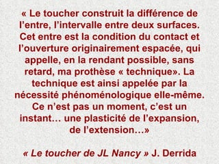 « Le toucher construit la différence de l’entre, l’intervalle entre deux surfaces. Cet entre est la condition du contact et l’ouverture originairement espacée, qui appelle, en la rendant possible, sans retard, ma prothèse « technique». La technique est ainsi appelée par la nécessité phénoménologique elle-même. Ce n’est pas un moment, c’est un instant… une plasticité de l’expansion, de l’extension…» « Le toucher de JL Nancy »  J. Derrida 