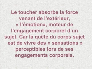 Le toucher absorbe la force venant de l’extérieur, « l’émotion», moteur de l’engagement corporel d’un sujet. Car la quête du corps sujet  est de vivre des « sensations » perceptibles lors de ses engagements corporels. 