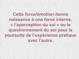 Cette force/émotion donne naissance à une force interne, « l’aperception du soi » ou le questionnement du soi pour la poursuite de l’expérience pratique avec l’autre. 