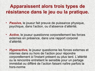 Apparaissent alors trois types de résistance dans le jeu ou la pratique. Passive ,  le joueur fait preuve de puissance physique, psychique, dans l’action, ou d’absence d’altérité; Active , le joueur questionne corporellement les forces externes en présence, dans une rapport corporel d’altérité; Hyperactive ,  le joueur questionne les forces externes et internes dans ou hors de l’action pour répondre corporellement à l’instant présent ou plus tard. L’altérité ou la rencontre entretient le sensible pour un partage immédiat ou différé de l’action faisant naître parfois la hors-norme 