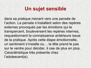 Un sujet sensible dans sa pratique menant vers une pensée de l’action. La pensée s’installant selon des repères externes provoqués par les émotions qui le transpercent, bouleversent les repères internes, requestionnent la connaissance antérieure issue de la pratique. Après cette étape émotionnelle, un sentiment s’installe ou… la tête prend le pas sur le ventre pour décider, il ose de plus en plus. Caractéristique très présente chez l’adolescent(e). 