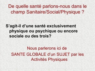 De quelle santé parlons-nous dans le champ Sanitaire/Social/Physique ? S’agit-il d’une santé exclusivement physique ou psychique ou encore sociale ou des trois? Nous parlerons ici de  SANTE GLOBALE d’un SUJET par les Activités Physiques 