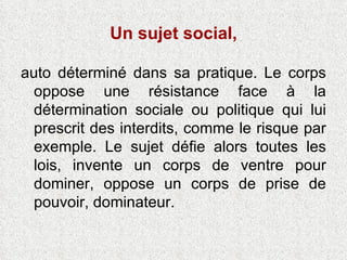 Un sujet social, auto déterminé dans sa pratique. Le corps oppose une résistance face à la détermination sociale ou politique qui lui prescrit des interdits, comme le risque par exemple. Le sujet défie alors toutes les lois, invente un corps de ventre pour dominer, oppose un corps de prise de pouvoir, dominateur. 