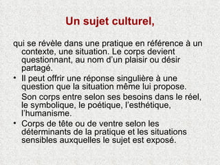 Un sujet culturel, qui se révèle dans une pratique en référence à un contexte, une situation. Le corps devient questionnant, au nom d’un plaisir ou désir partagé.  Il peut offrir une réponse singulière à une question que la situation même lui propose.  Son corps entre selon ses besoins dans le réel, le symbolique, le poétique, l’esthétique, l’humanisme. Corps de tête ou de ventre selon les   déterminants de la pratique et les situations sensibles auxquelles le sujet est exposé. 