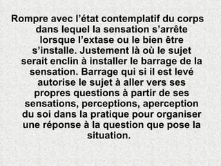 Rompre avec l’état contemplatif du corps dans lequel la sensation s’arrête lorsque l’extase ou le bien être s’installe. Justement là où le sujet serait enclin à installer le barrage de la sensation. Barrage qui si il est levé autorise le sujet à aller vers ses propres questions à partir de ses sensations, perceptions, aperception du soi dans la pratique pour organiser une réponse à la question que pose la situation.  