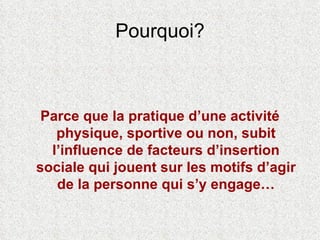 Pourquoi? Parce que la pratique d’une activité physique, sportive ou non, subit l’influence de facteurs d’insertion sociale qui jouent sur les motifs d’agir de la personne qui s’y engage… 
