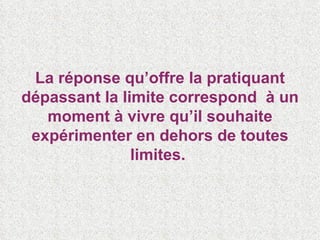 La réponse qu’offre la pratiquant dépassant la limite correspond  à un moment à vivre qu’il souhaite expérimenter en dehors de toutes limites.  