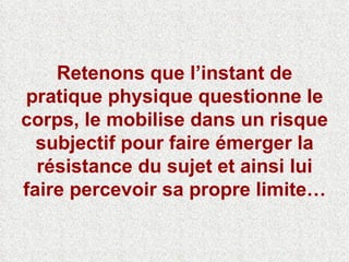 Retenons que l’instant de pratique physique questionne le corps, le mobilise dans un risque subjectif pour faire émerger la résistance du sujet et ainsi lui faire percevoir sa propre limite… 