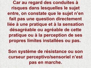 Car au regard des conduites à risques dans lesquelles le sujet entre, on constate que le sujet n’en fait pas une question directement liée à une pratique et à la sensation désagréable ou agréable de cette pratique ou à la perception de ses propres limites installées ou pas.  Son système de résistance ou son curseur perceptivo/sensoriel n’est pas en marche. 