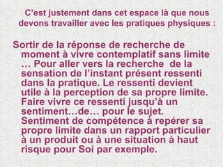 C’est justement dans cet espace là que nous devons travailler avec les pratiques physiques : Sortir de la réponse de recherche de moment à vivre contemplatif sans limite … Pour aller vers la recherche  de la sensation de l’instant présent ressenti dans la pratique. Le ressenti devient utile à la perception de sa propre limite. Faire vivre ce ressenti jusqu’à un sentiment…de… pour le sujet. Sentiment de compétence à repérer sa propre limite dans un rapport particulier à un produit ou à une situation à haut risque pour Soi par exemple. 