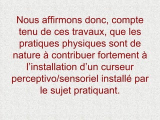 Nous affirmons donc, compte tenu de ces travaux, que les pratiques physiques sont de nature à contribuer fortement à l’installation d’un curseur perceptivo/sensoriel installé par le sujet pratiquant. 
