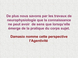 De plus nous savons par les travaux de neurophysiologie que la connaissance ne peut avoir  de sens que lorsqu’elle émerge de la pratique du corps sujet. Damasio nomme cette perspective l’Agentivité   