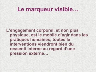 Le marqueur visible… L’engagement corporel, et non plus physique, est le mobile d’agir dans les pratiques humaines, toutes le interventions viendront bien du ressenti interne au regard d’une pression externe… 