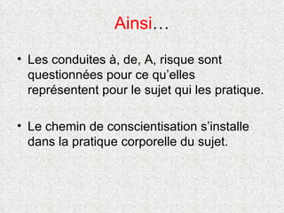 Ainsi … Les conduites à, de, A, risque sont questionnées pour ce qu’elles représentent pour le sujet qui les pratique. Le chemin de conscientisation s’installe dans la pratique corporelle du sujet. 
