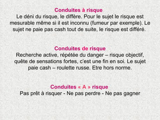 Conduites  à  risque   Le déni du risque, le diffère. Pour le sujet le risque est mesurable même si il est inconnu (fumeur par exemple). Le sujet ne paie pas cash tout de suite, le risque est différé.  Conduites  de  risque Recherche active, répétée du danger – risque objectif, quête de sensations fortes, c’est une fin en soi. Le sujet paie cash – roulette russe. Etre hors norme. Conduites  « A »  risque  Pas prêt à risquer - Ne pas perdre - Ne pas gagner 