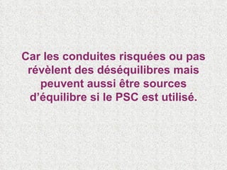 Car les conduites risquées ou pas révèlent des déséquilibres mais peuvent aussi être sources d’équilibre si le PSC est utilisé. 