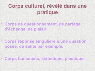 Corps culturel, révélé dans une pratique Corps de questionnement, de partage, d’échange, de plaisir.  Corps réponse singulière à une question posée, de santé par exemple.  Corps humaniste, esthétique, plastique, 