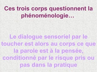 Ces trois corps questionnent la phénoménologie…  Le dialogue sensoriel par le toucher est alors au corps ce que la parole est à la pensée, conditionné par le risque pris ou pas dans la pratique 