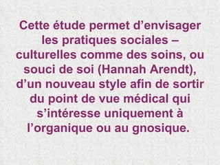 Cette étude permet d’envisager les pratiques sociales – culturelles comme des soins, ou souci de soi (Hannah Arendt), d’un nouveau style afin de sortir du point de vue médical qui s’intéresse uniquement à l’organique ou au gnosique.  