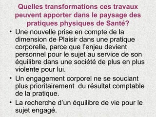 Quelles transformations ces travaux peuvent apporter dans le paysage des pratiques physiques de Santé? Une nouvelle prise en compte de la dimension de Plaisir dans une pratique corporelle, parce que l’enjeu devient personnel pour le sujet au service de son équilibre dans une société de plus en plus violente pour lui. Un engagement corporel ne se souciant plus prioritairement  du résultat comptable de la pratique. La recherche d’un équilibre de vie pour le sujet engagé. 