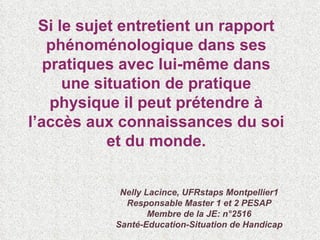 Si le sujet entretient un rapport phénoménologique dans ses pratiques avec lui-même dans une situation de pratique physique il peut prétendre à l’accès aux connaissances du soi et du monde. Nelly Lacince, UFRstaps Montpellier1 Responsable Master 1 et 2 PESAP Membre de la JE: n°2516 Santé-Education-Situation de Handicap 