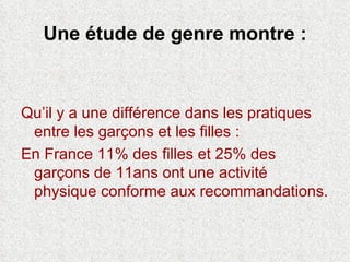 Une étude de genre montre : Qu’il y a une différence dans les pratiques entre les garçons et les filles : En France 11% des filles et 25% des garçons de 11ans ont une activité physique conforme aux recommandations. 